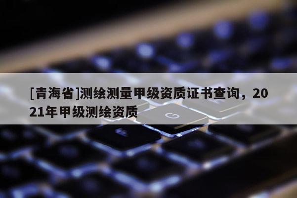 [青海省]测绘测量甲级资质证书查询，2021年甲级测绘资质