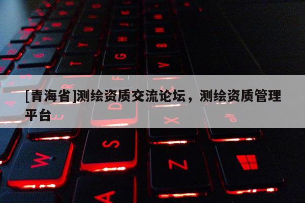 [青海省]测绘资质交流论坛，测绘资质管理平台