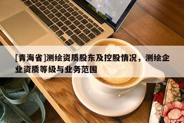 [青海省]测绘资质股东及控股情况，测绘企业资质等级与业务范围