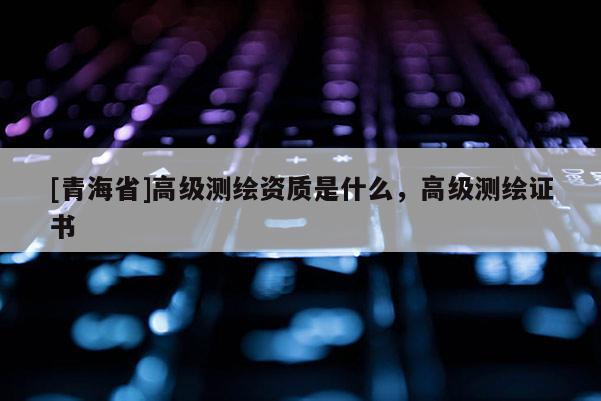 [青海省]高级测绘资质是什么，高级测绘证书