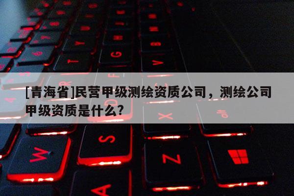 [青海省]民营甲级测绘资质公司，测绘公司甲级资质是什么?