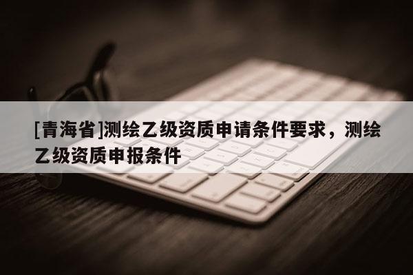 [青海省]测绘乙级资质申请条件要求，测绘乙级资质申报条件