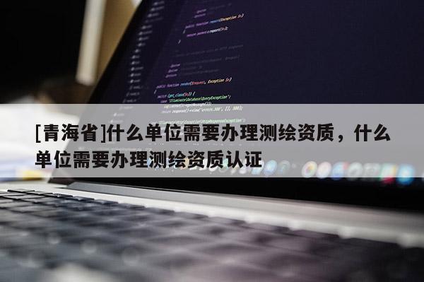 [青海省]什么单位需要办理测绘资质，什么单位需要办理测绘资质认证