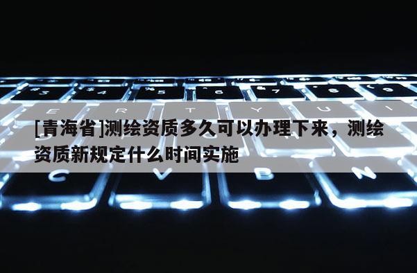 [青海省]测绘资质多久可以办理下来，测绘资质新规定什么时间实施