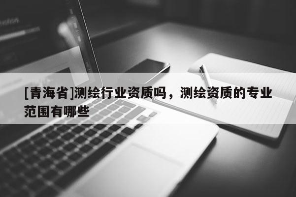 [青海省]测绘行业资质吗，测绘资质的专业范围有哪些