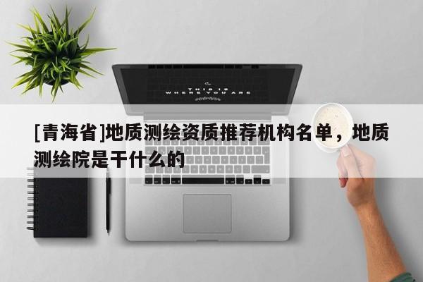 [青海省]地质测绘资质推荐机构名单，地质测绘院是干什么的