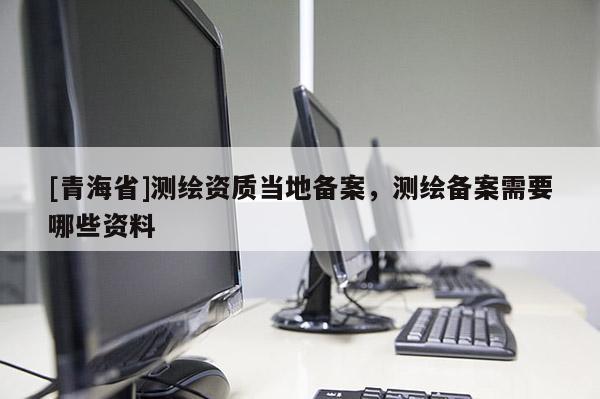 [青海省]测绘资质当地备案，测绘备案需要哪些资料