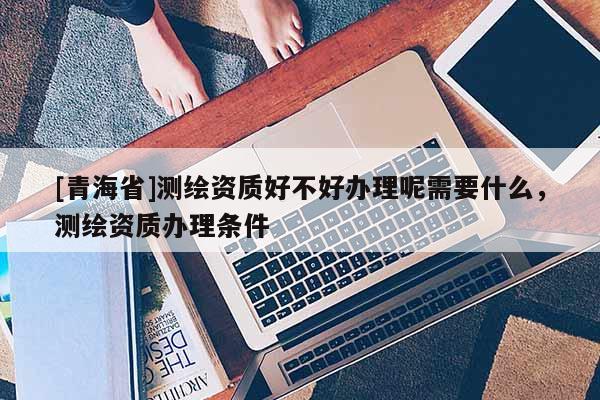 [青海省]测绘资质好不好办理呢需要什么，测绘资质办理条件