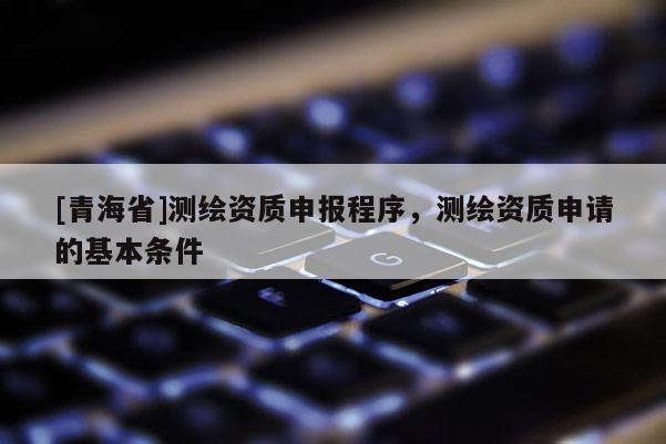 [青海省]测绘资质申报程序，测绘资质申请的基本条件