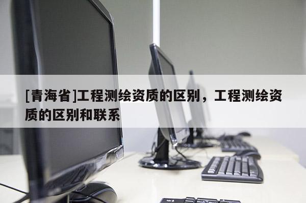 [青海省]工程测绘资质的区别，工程测绘资质的区别和联系