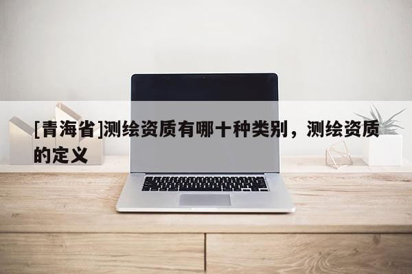 [青海省]测绘资质有哪十种类别，测绘资质的定义