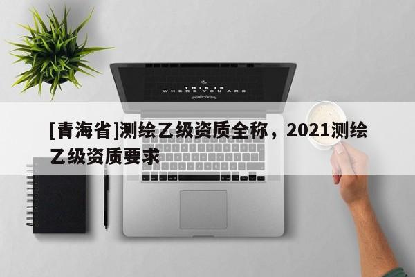 [青海省]测绘乙级资质全称，2021测绘乙级资质要求