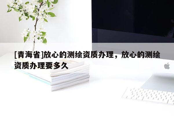 [青海省]放心的测绘资质办理，放心的测绘资质办理要多久