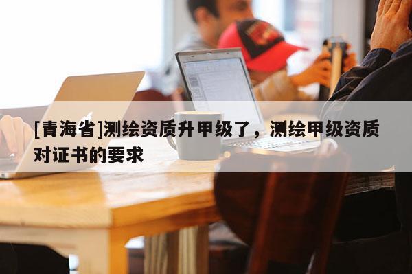 [青海省]测绘资质升甲级了，测绘甲级资质对证书的要求
