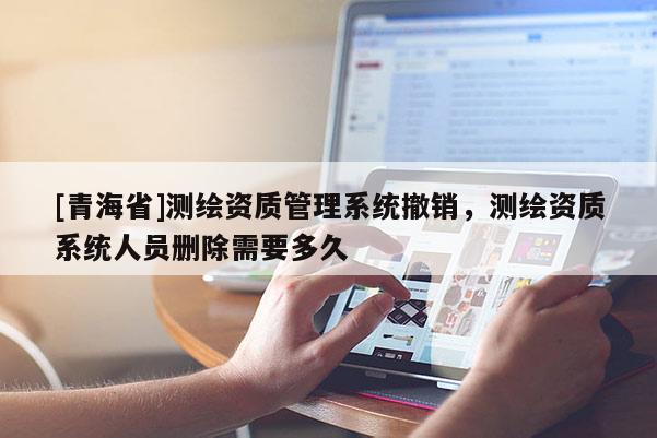 [青海省]测绘资质管理系统撤销，测绘资质系统人员删除需要多久