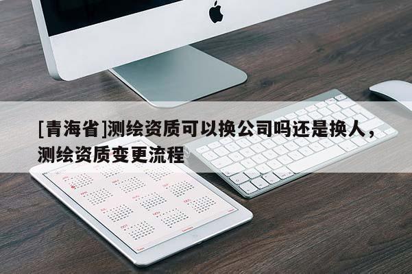 [青海省]测绘资质可以换公司吗还是换人，测绘资质变更流程