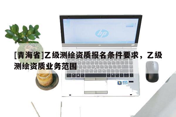 [青海省]乙级测绘资质报名条件要求，乙级测绘资质业务范围