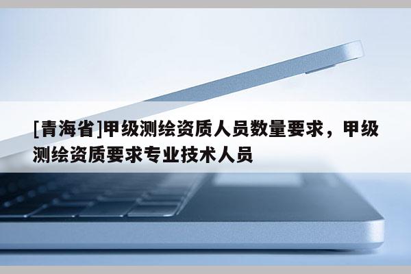 [青海省]甲级测绘资质人员数量要求，甲级测绘资质要求专业技术人员