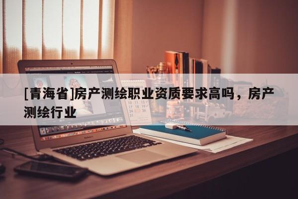 [青海省]房产测绘职业资质要求高吗，房产测绘行业