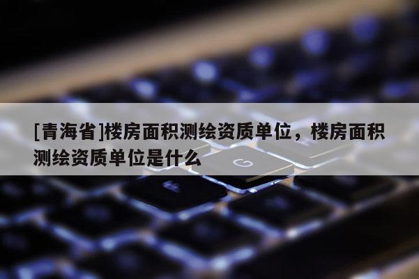 [青海省]楼房面积测绘资质单位，楼房面积测绘资质单位是什么