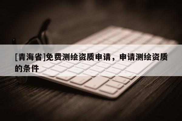 [青海省]免费测绘资质申请，申请测绘资质的条件