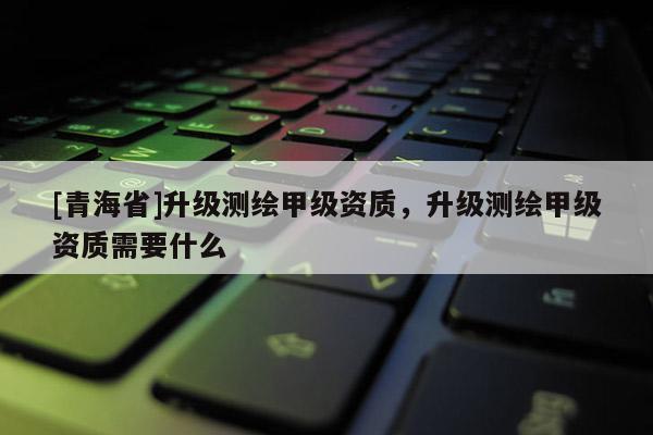 [青海省]升级测绘甲级资质，升级测绘甲级资质需要什么