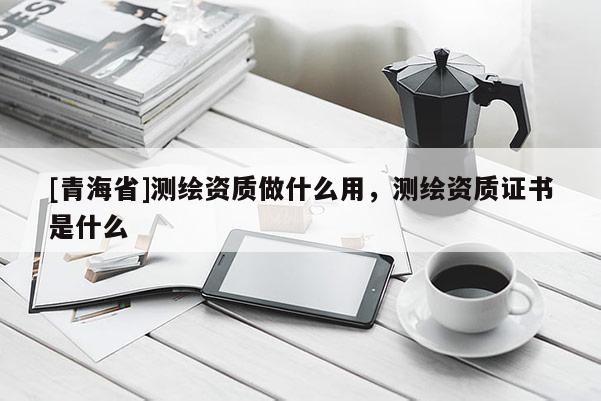 [青海省]测绘资质做什么用，测绘资质证书是什么