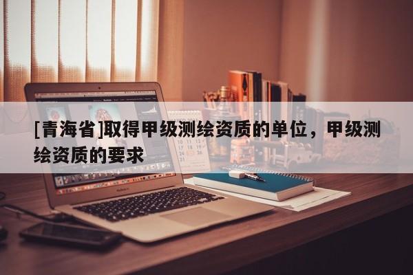 [青海省]取得甲级测绘资质的单位，甲级测绘资质的要求