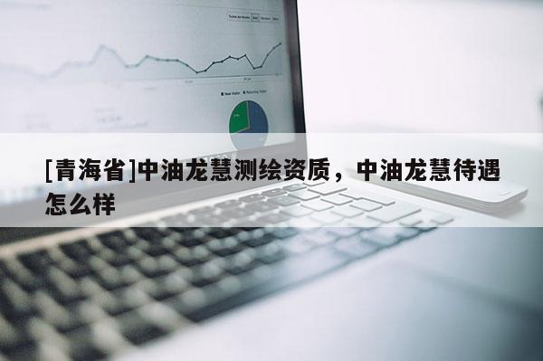 [青海省]中油龙慧测绘资质，中油龙慧待遇怎么样