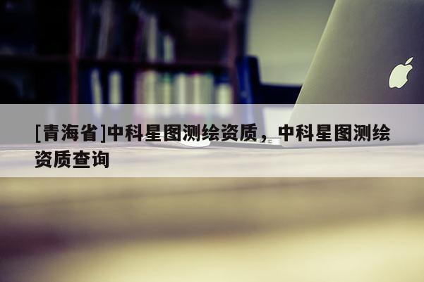 [青海省]中科星图测绘资质，中科星图测绘资质查询