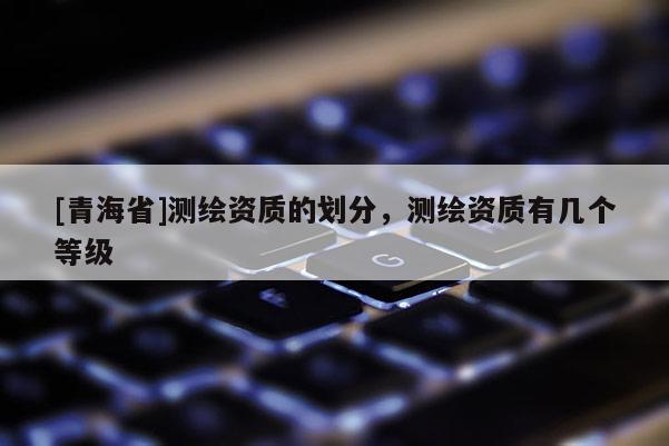 [青海省]测绘资质的划分，测绘资质有几个等级
