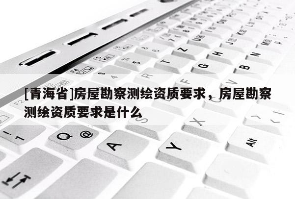 [青海省]房屋勘察测绘资质要求，房屋勘察测绘资质要求是什么