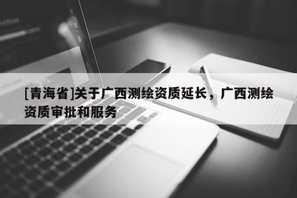 [青海省]关于广西测绘资质延长，广西测绘资质审批和服务