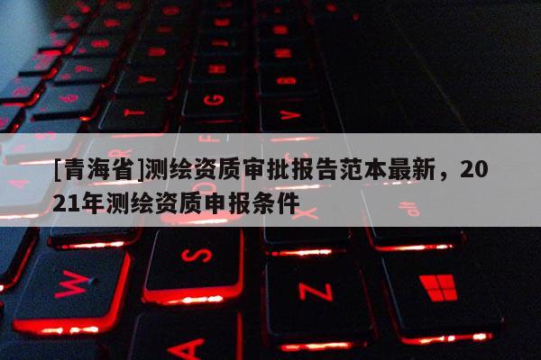 [青海省]测绘资质审批报告范本最新，2021年测绘资质申报条件