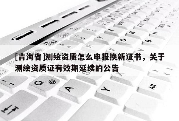 [青海省]测绘资质怎么申报换新证书，关于测绘资质证有效期延续的公告