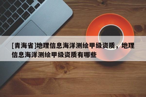[青海省]地理信息海洋测绘甲级资质，地理信息海洋测绘甲级资质有哪些