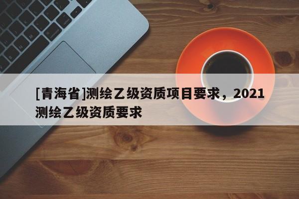 [青海省]测绘乙级资质项目要求，2021测绘乙级资质要求