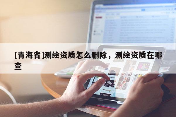 [青海省]测绘资质怎么删除，测绘资质在哪查