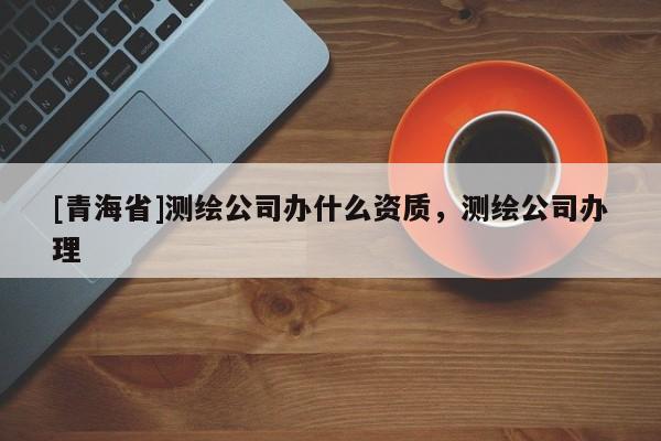 [青海省]测绘公司办什么资质，测绘公司办理