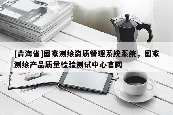 [青海省]国家测绘资质管理系统系统，国家测绘产品质量检验测试中心官网