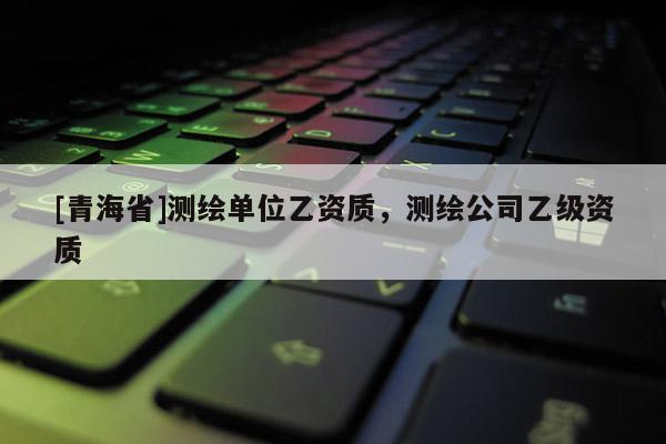 [青海省]测绘单位乙资质，测绘公司乙级资质