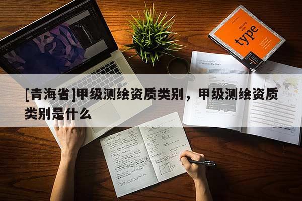 [青海省]甲级测绘资质类别，甲级测绘资质类别是什么
