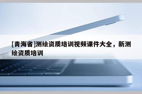 [青海省]测绘资质培训视频课件大全，新测绘资质培训