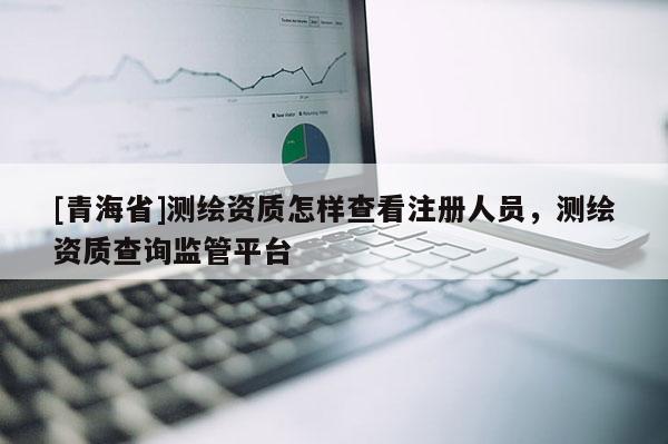 [青海省]测绘资质怎样查看注册人员，测绘资质查询监管平台