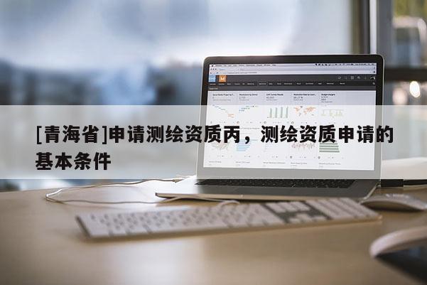 [青海省]申请测绘资质丙，测绘资质申请的基本条件