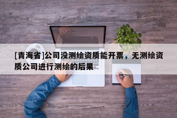 [青海省]公司没测绘资质能开票，无测绘资质公司进行测绘的后果
