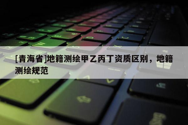 [青海省]地籍测绘甲乙丙丁资质区别，地籍测绘规范