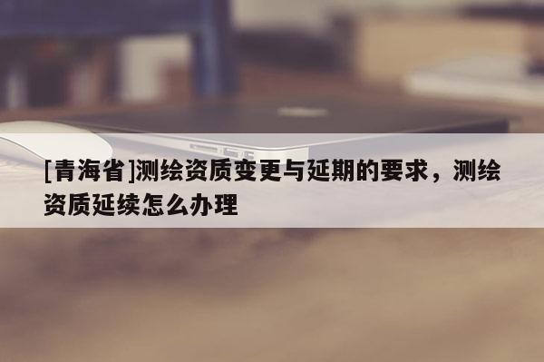 [青海省]测绘资质变更与延期的要求，测绘资质延续怎么办理