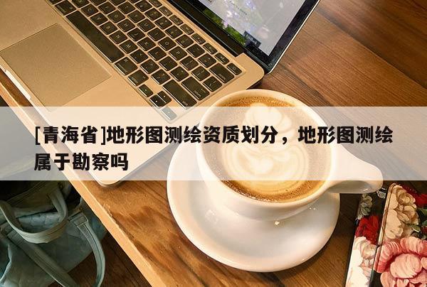[青海省]地形图测绘资质划分，地形图测绘属于勘察吗