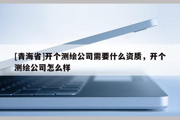 [青海省]开个测绘公司需要什么资质，开个测绘公司怎么样